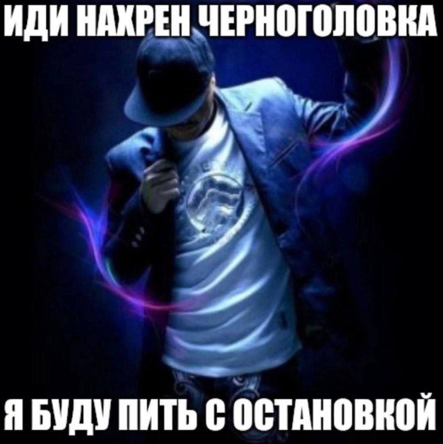 ИДИ НАКРЕН ЧЕРНОГОЛОВКА и Я БУДУ ПИТЬ С ОСТАНОВКОЙ