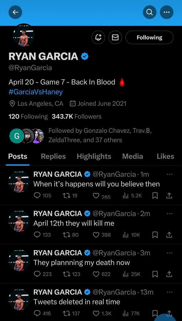 Following RYAN GARCIA April 20 Game 7 Back In Blood 120 С Posts RYAN GARCIA When it’s happens will you believe then RYAN GARCIA April they will kill me RYAN GARCIA They plannning my death now RYAN GAR