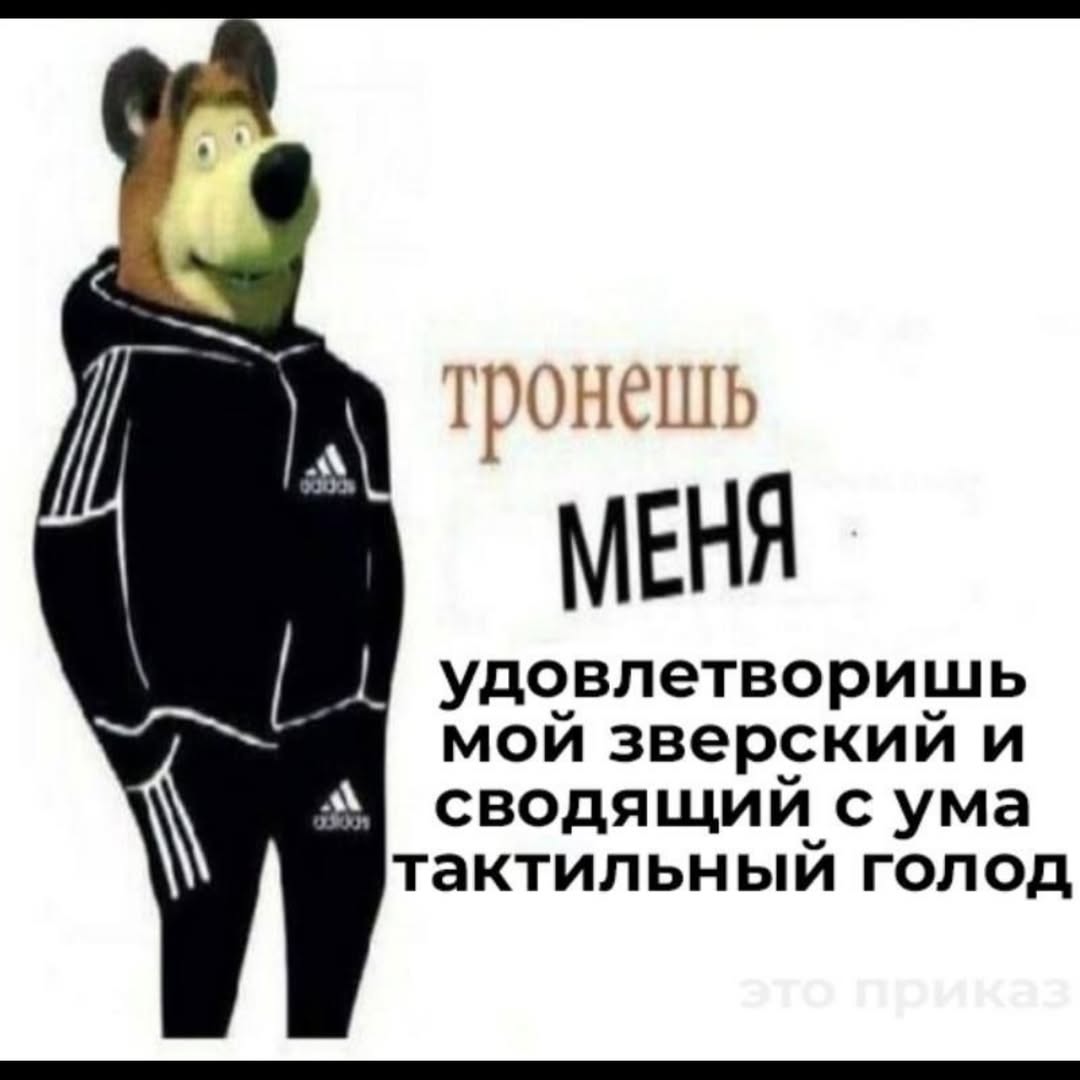А MEHA удовлетворишь a мой зверский и сводящий с ума тактильный голод