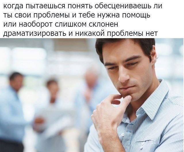 когда пытаешься понять обесцениваешь ли ТЫ СВОИ проблемы и тебе нужна помощь ИЛИ наоборот слишком склонен драматизировать и никакой проблемы нет