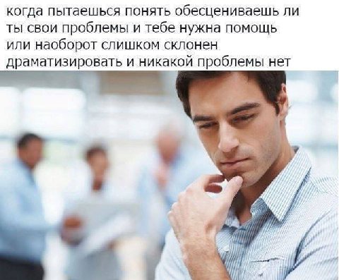 когда пытаешься понять обесцениваешь ли ТЫ СВОИ проблемы и тебе нужна помощь ИЛИ наоборот слишком склонен драматизировать и никакой проблемы нет