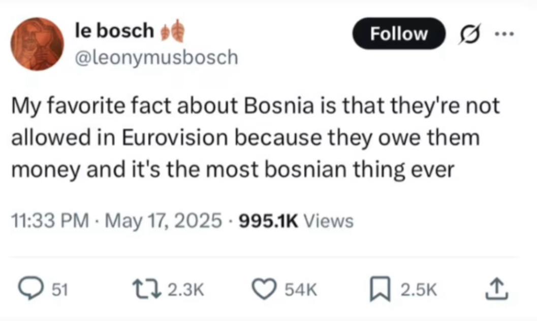 bosch о. 9 @leonymusbosch My favorite fact about Bosnia is that they're not allowed in Eurovision because they owe them money and it's the most bosnian thing ever 11:33 May 17, 2025 Views 51 2.5к