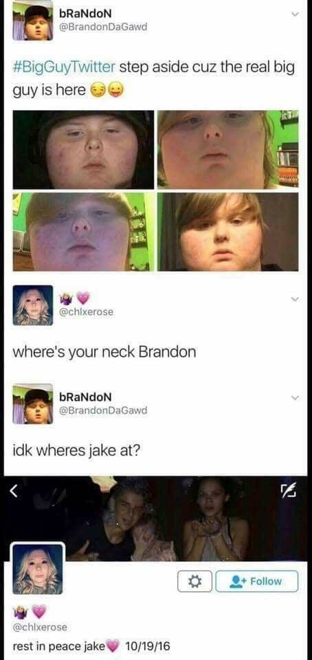 bRaNdoN @BrandonDaGawd #BigGuyTwitter step aside cuz the real big guy is here 7 @chixerose where's your neck Brandon bRaNdoN @BrandonDaGawd idk wheres jake at? rest in peace 10/19/16