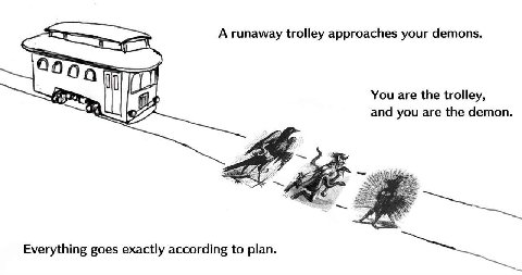 A runaway trolley approaches your demons. You are the trolley, and you are the demon. A he Everything goes exactly according to plan.