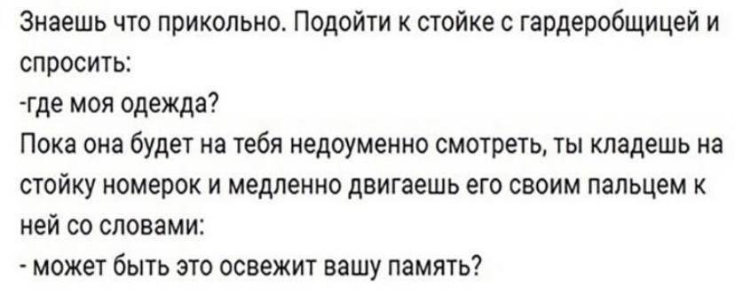 Знаешь что прикольно. Подойти к стойке с гардеробщицей и спросить: -где моя одежда? Пока она будет на тебя недоуменно смотреть, ты кладешь на стойку номерок и медленно двигаешь его своим пальцем к ней