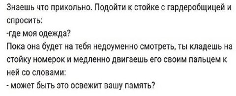 Знаешь что прикольно. Подойти к стойке с гардеробщицей и спросить: -где моя одежда? Пока она будет на тебя недоуменно смотреть, ты кладешь на стойку номерок и медленно двигаешь его своим пальцем к ней