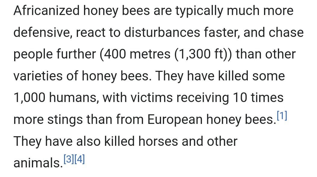 Africanized honey bees are typically much more defensive, react to disturbances faster, and chase people further (400 metres (1,300 than other varieties of honey bees. They have killed some 1,000 huma