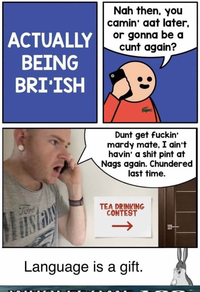 Nah then, you сатт' aat later, ACTUALLY BEING BRI'ISH Dunt get fuckin’ mardy mate, I ain't havin’ a shit pint at Nags again. Chundered 7 TEA DRINKING WALT Language Is a gift.