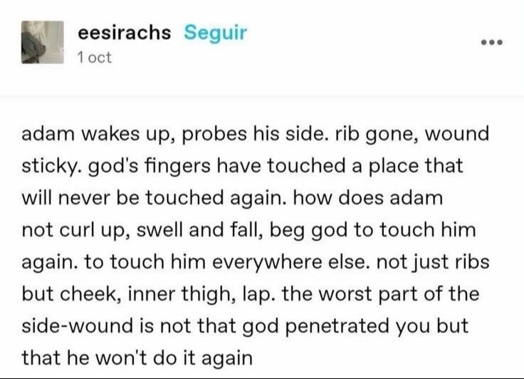 eesirachs Seguir 1 adam wakes up, probes his side. rib gone, wound sticky. god's fingers have touched a place that will never be touched again. how does adam not curl up, swell and fall, beg god to to