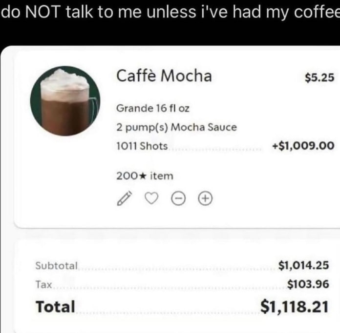 NOT talk to me unless i've had my coffee Caffé Mocha $5.25 Grande 16 2 pump(s) Mocha Sauce 1011 Shots +$1,009.00 200* item btotal $1,014.25 Tax $103.96 Total $1,118.21