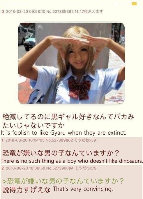 0 2018-08-20 09:58:10 №.527389392 4 ‘A It is foolish to like Gyaru when they are extinct. 1 2018-08-20 10:04:05 №.527389862 There is no such thing as a boy who doesn't like dinosaurs. 2 2018-08-20 10: