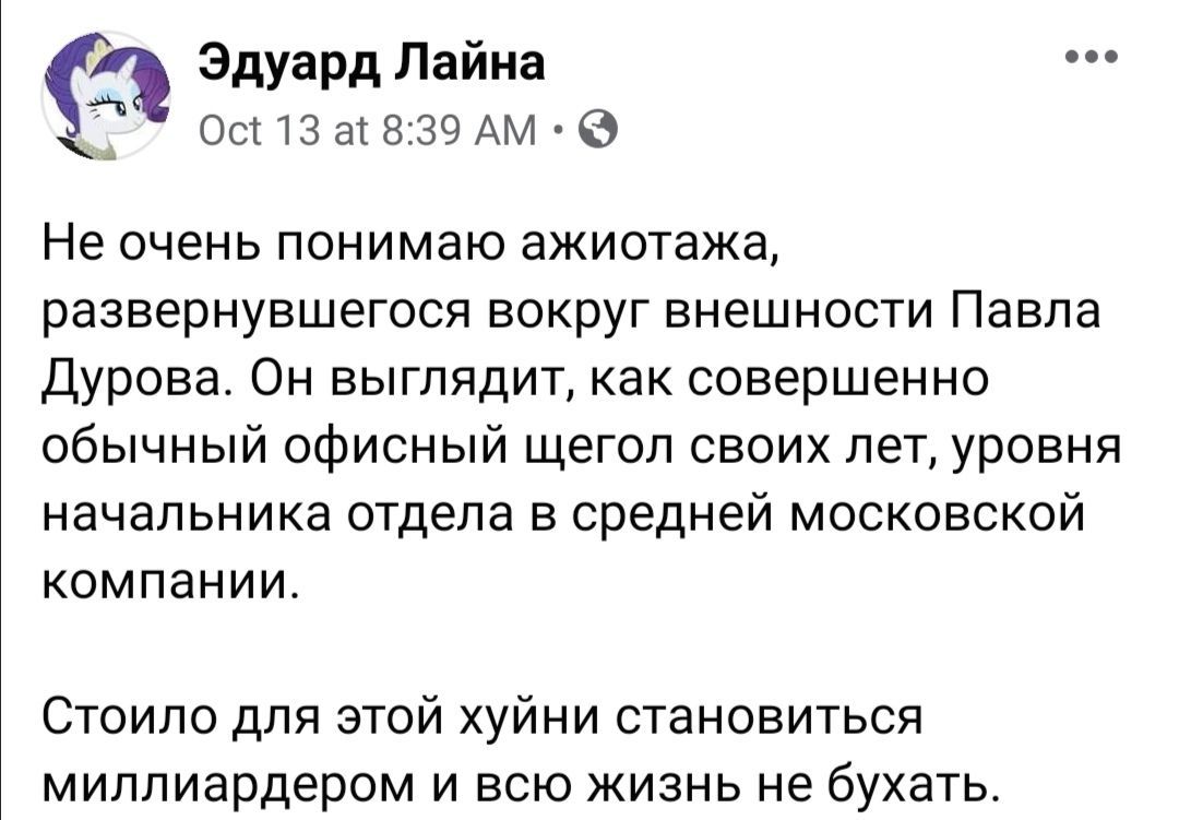 Эдуард Лаина Oct 13 at 8:39 Не очень понимаю ажиотажа развернувшегося вокруг внешности Павла Дурова. Он выглядит, как совершенно обычный офисный щегол своих лет, уровня начальника отдела в среднеи мос