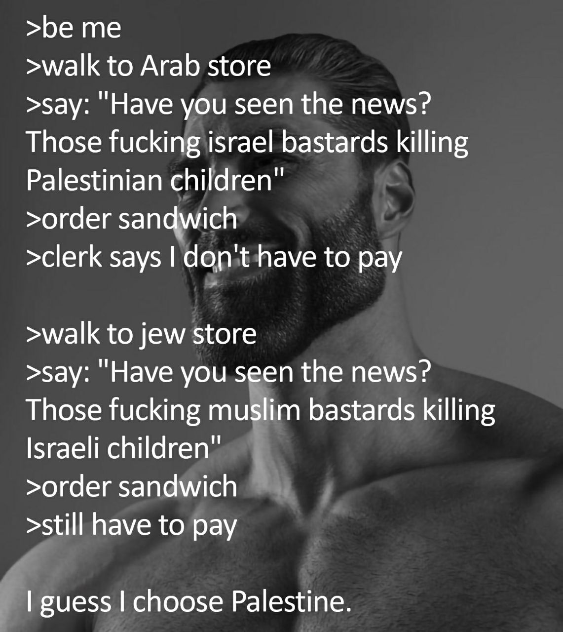 >be me >walk to Arab store >say: you seen the news? Those fucking israel bastards killing Palestinian children >order sandwich >clerk says to pay >walk to jew store >say: "Have you seen the news? Thos