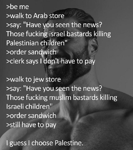 >be me >walk to Arab store >say: you seen the news? Those fucking israel bastards killing Palestinian children >order sandwich >clerk says to pay >walk to jew store >say: "Have you seen the news? Thos
