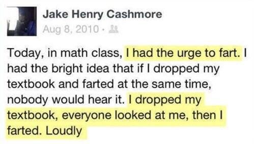 Jake Henry Cashmore Today, in math class, had the urge to fart. had the bright idea that if dropped my textbook and farted at the same time, nobody would hear it. dropped my textbook, everyone looked 