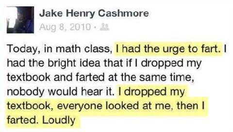 Jake Henry Cashmore Today, in math class, had the urge to fart. had the bright idea that if dropped my textbook and farted at the same time, nobody would hear it. dropped my textbook, everyone looked 