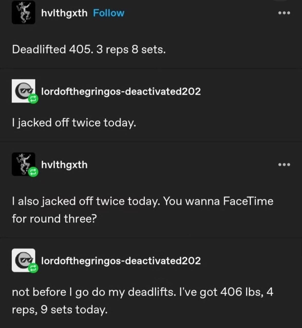 hvithgxth Deadlifted 405. 3 reps 8 sets. С 1 lordofthegringos-deactivated202 jacked off twice today. also jacked off twice today. You wanna FaceTime for round three? lordofthegringos-deactivated202 no
