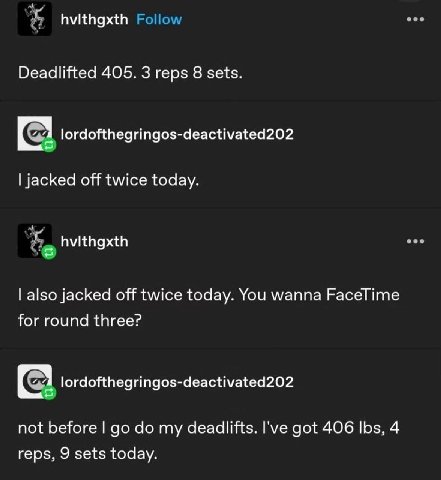 hvithgxth Deadlifted 405. 3 reps 8 sets. С 1 lordofthegringos-deactivated202 jacked off twice today. also jacked off twice today. You wanna FaceTime for round three? lordofthegringos-deactivated202 no