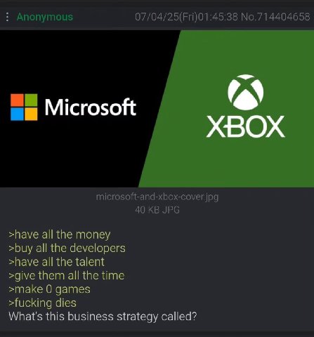 Anonymous 07/04/25(Fri)01:45:38 No.714404658 Microsoft microsoft-and-xbox-cover.jpg 40 JPG >have all the money >buy all the developers >have all the talent >give them all the time >make 0 games >fucki