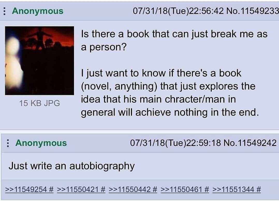 Anonymous 07/31/18(Tue)22:56:42 No.11549233 Is there a book that can just break me as a person? just want to know if there's a book (novel, anything) that just explores the 15 JPG idea that his main c