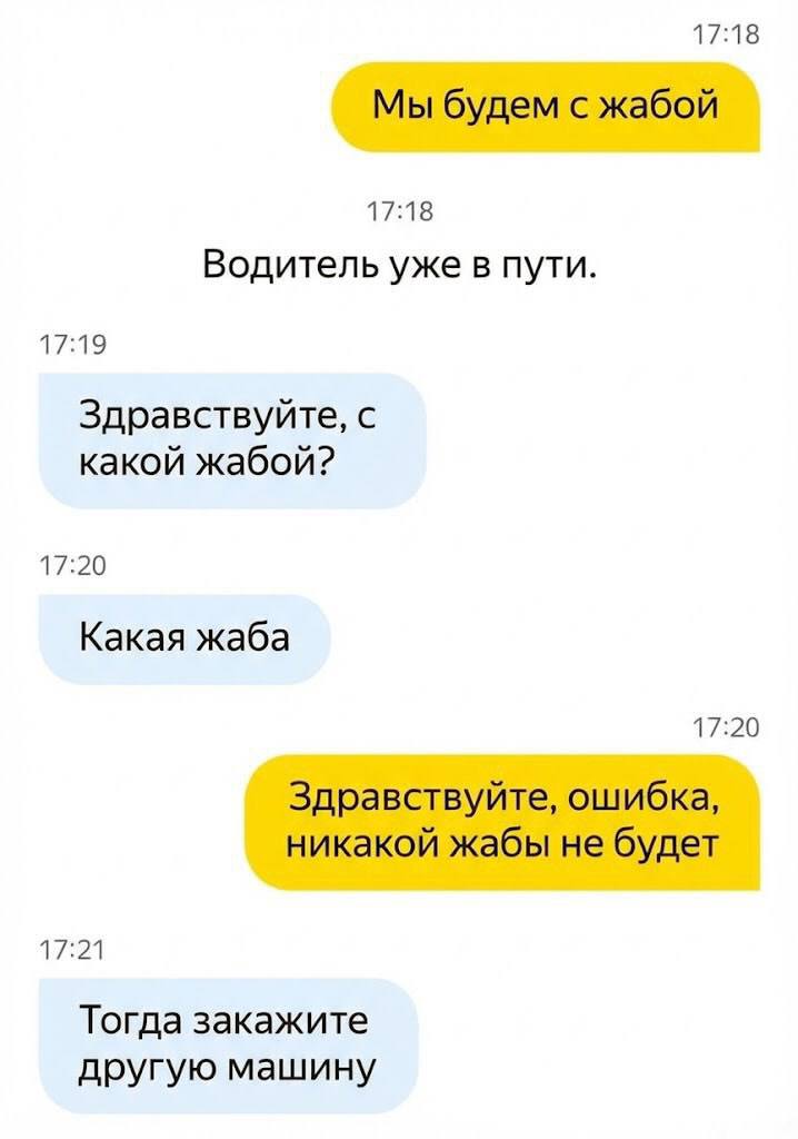 17:18 Мы будем с жабой 17:18 Водитель уже в пути. 17:19 Здравствуйте, с какой жабой? 17:20 Какая жаба 17:20 Здравствуйте, ошибка, никакой жабы не будет 17:21 Тогда закажите другую машину