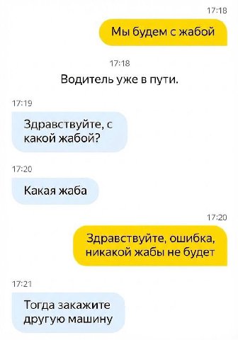 17:18 Мы будем с жабой 17:18 Водитель уже в пути. 17:19 Здравствуйте, с какой жабой? 17:20 Какая жаба 17:20 Здравствуйте, ошибка, никакой жабы не будет 17:21 Тогда закажите другую машину