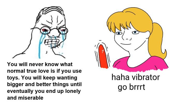 You will never know what normal true love is if you use toys. You will keep wanting haha vibrator bigger and better things until eventually you end up lonely brrrt and miserable