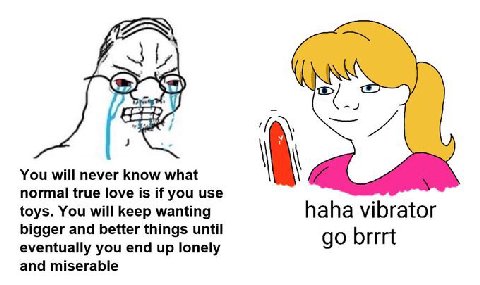 You will never know what normal true love is if you use toys. You will keep wanting haha vibrator bigger and better things until eventually you end up lonely brrrt and miserable