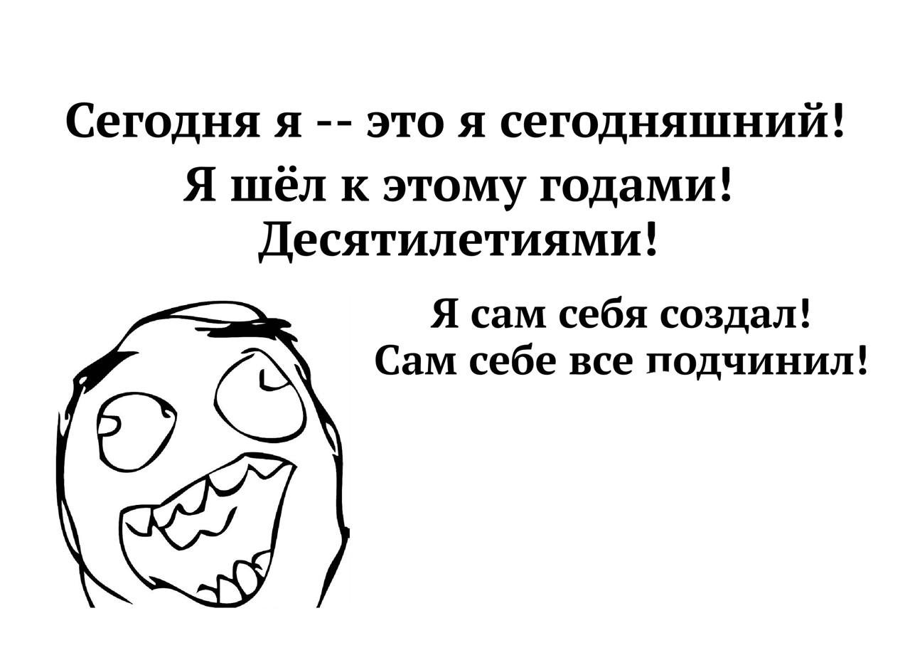 Сегодня я это я сегодняшний! Я шёл к этому годами! Десятилетиями! Я сам себя создал! Сам себе все подчинил!