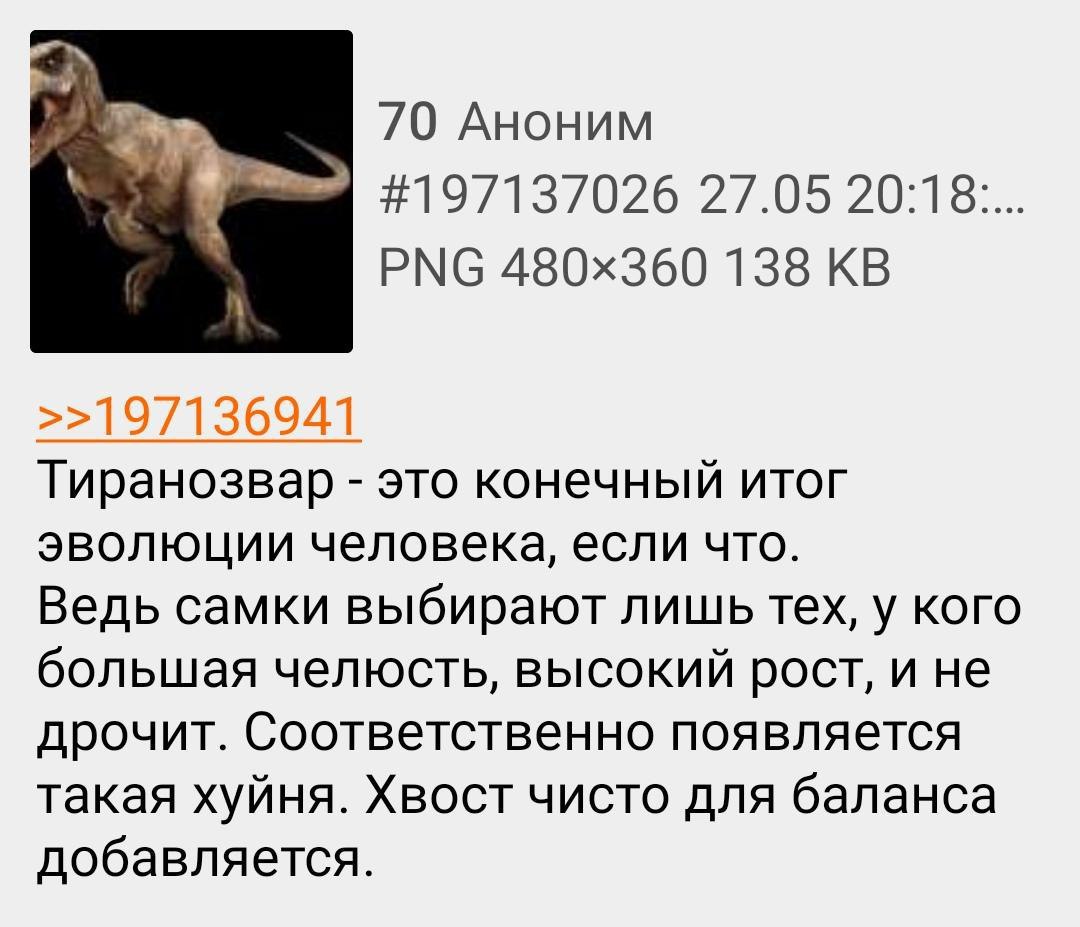 А. 70 Аноним #197137026 27.05 20:18... PNG 138 Тиранозвар это конечный итог эволюции человека, если что. Ведь самки выбирают лишь тех, у кого большая челюсть, высокий рост, и не дрочит. Соответственно