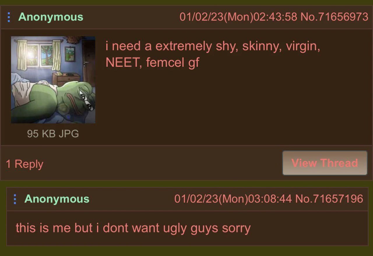 Anonymous 01/02/23(Mon)02:43:58 No.71656973 i need a extremely shy, skinny, virgin, МЕЕТ, femcel of 95 JPG 1 Reply Anonymous 01/02/23(Mon)03:08:44 No.71657196 this is me but i dont want ugly guys sorr