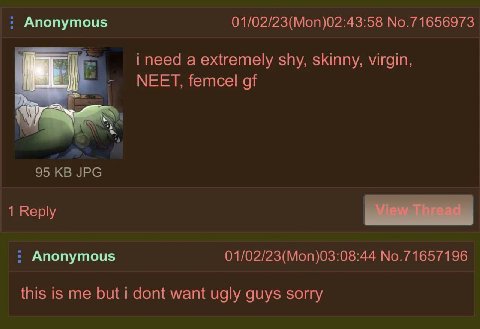 Anonymous 01/02/23(Mon)02:43:58 No.71656973 i need a extremely shy, skinny, virgin, МЕЕТ, femcel of 95 JPG 1 Reply Anonymous 01/02/23(Mon)03:08:44 No.71657196 this is me but i dont want ugly guys sorr