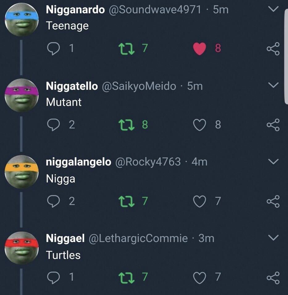 Nigganardo @Soundwave4971 Teenage Oui Niggatello @SaikyoMeido Mutant 8 8 niggalangelo @Rocky4763 Nigga 2 7 Niggael @LethargicCommie Turtles 7
