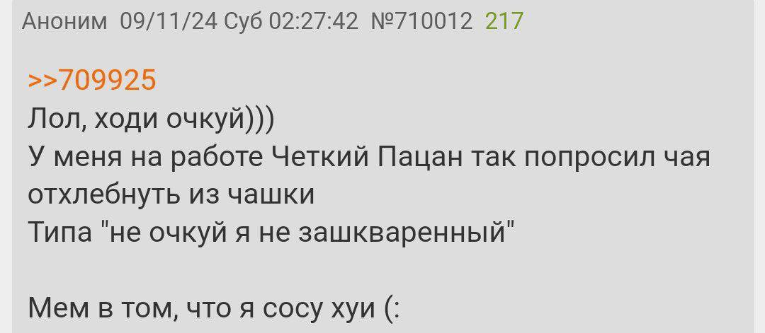 Аноним 09/11/24 Суб 02:27:42 №710012 217 >>/09925 Лол, ходи очкуй))) У меня на работе Четкий Пацан так попросил чая отхлебнуть из чашки Типа "не очкуй я не зашкваренный" Mem в том, что я сосу хуи