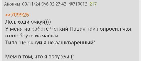 Аноним 09/11/24 Суб 02:27:42 №710012 217 >>/09925 Лол, ходи очкуй))) У меня на работе Четкий Пацан так попросил чая отхлебнуть из чашки Типа "не очкуй я не зашкваренный" Mem в том, что я сосу хуи