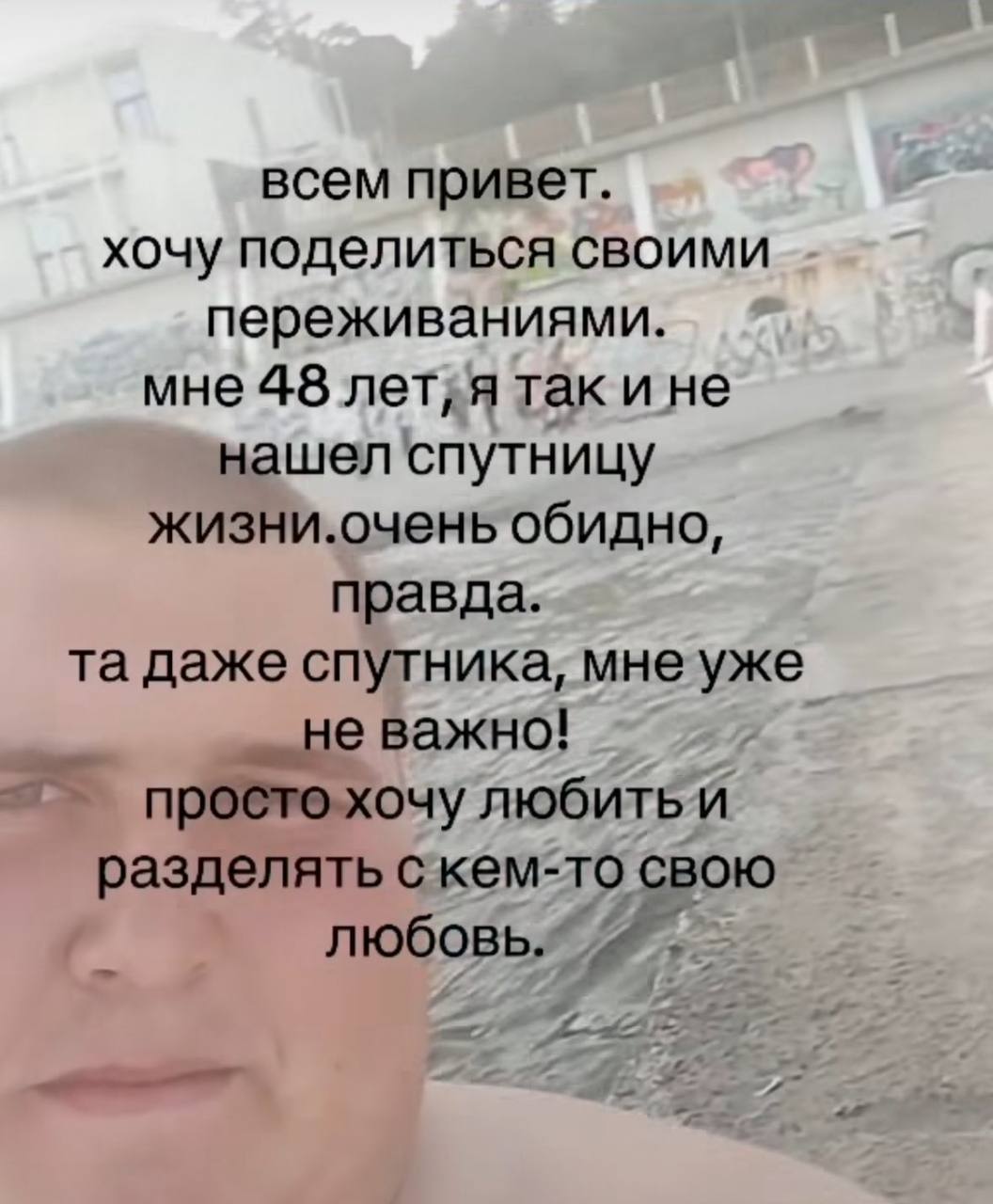 всем привет. хочу поделиться своими переживаниями. мне 48 лет;я так ине нашел спутницу жизни.очень обидно, правда. даже спутника, мне уже не важно! простохочу разделять свою любовь.