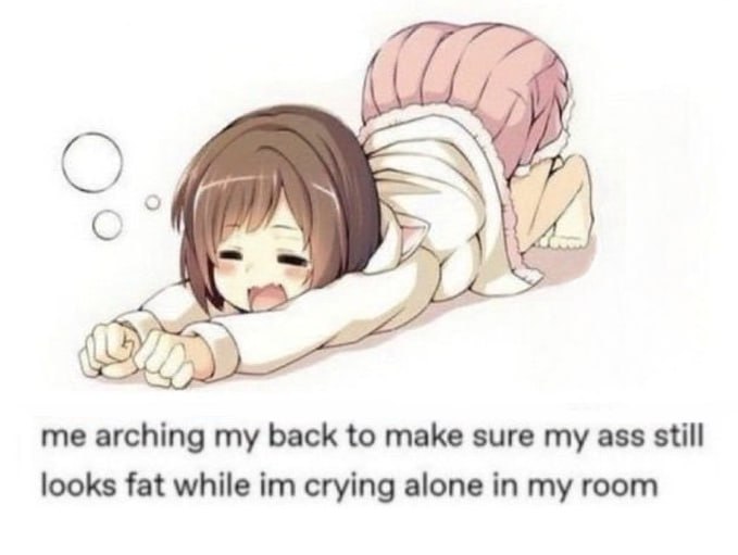 me arching my back to make sure my ass still looks fat while crying alone in my room
