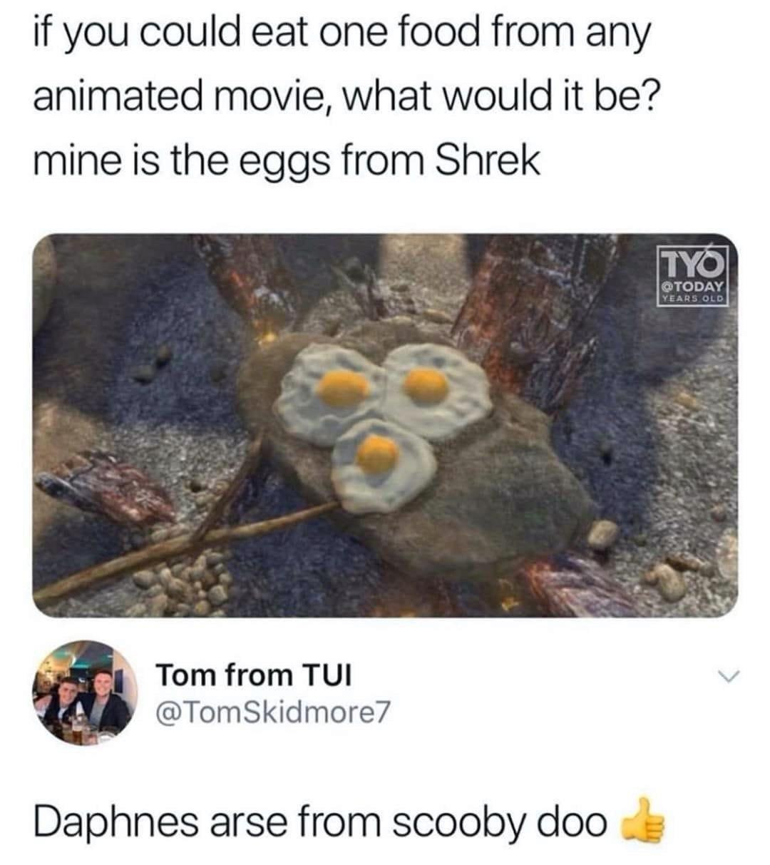 if you could eat one food from any animated movie, what would it be? mine is the eggs from Shrek Tom from TUI @TomSkidmore7 Daphnes arse from scooby doo