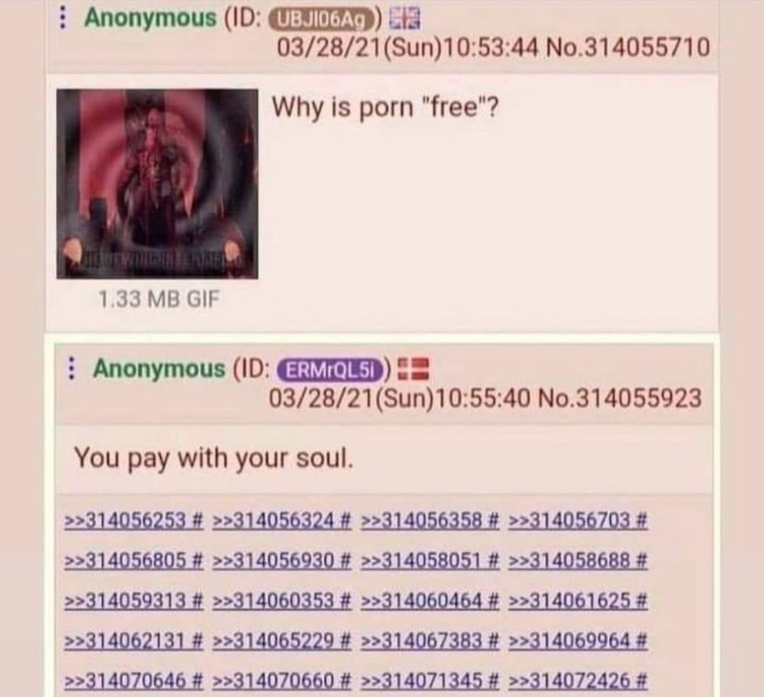 Anonymous cia No.314055710 Why is porn "free"? 1.33 GIF Anonymous 03/28/21(Sun)10:55:40 No.314055923 You pay with your soul. >>314056805 >>314056930 >>314058051 >>314058688 >>314059313 >>314060353 >>3