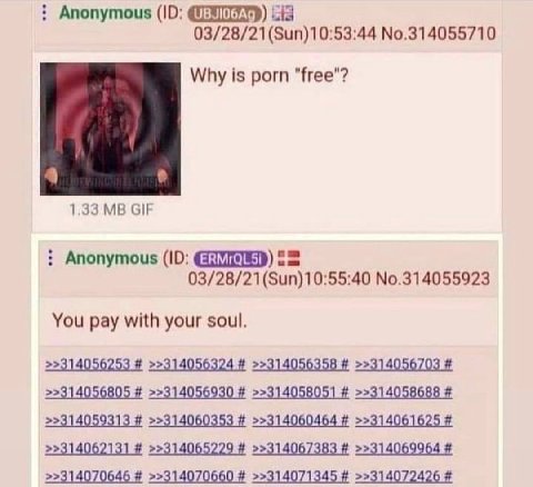 Anonymous cia No.314055710 Why is porn "free"? 1.33 GIF Anonymous 03/28/21(Sun)10:55:40 No.314055923 You pay with your soul. >>314056805 >>314056930 >>314058051 >>314058688 >>314059313 >>314060353 >>3