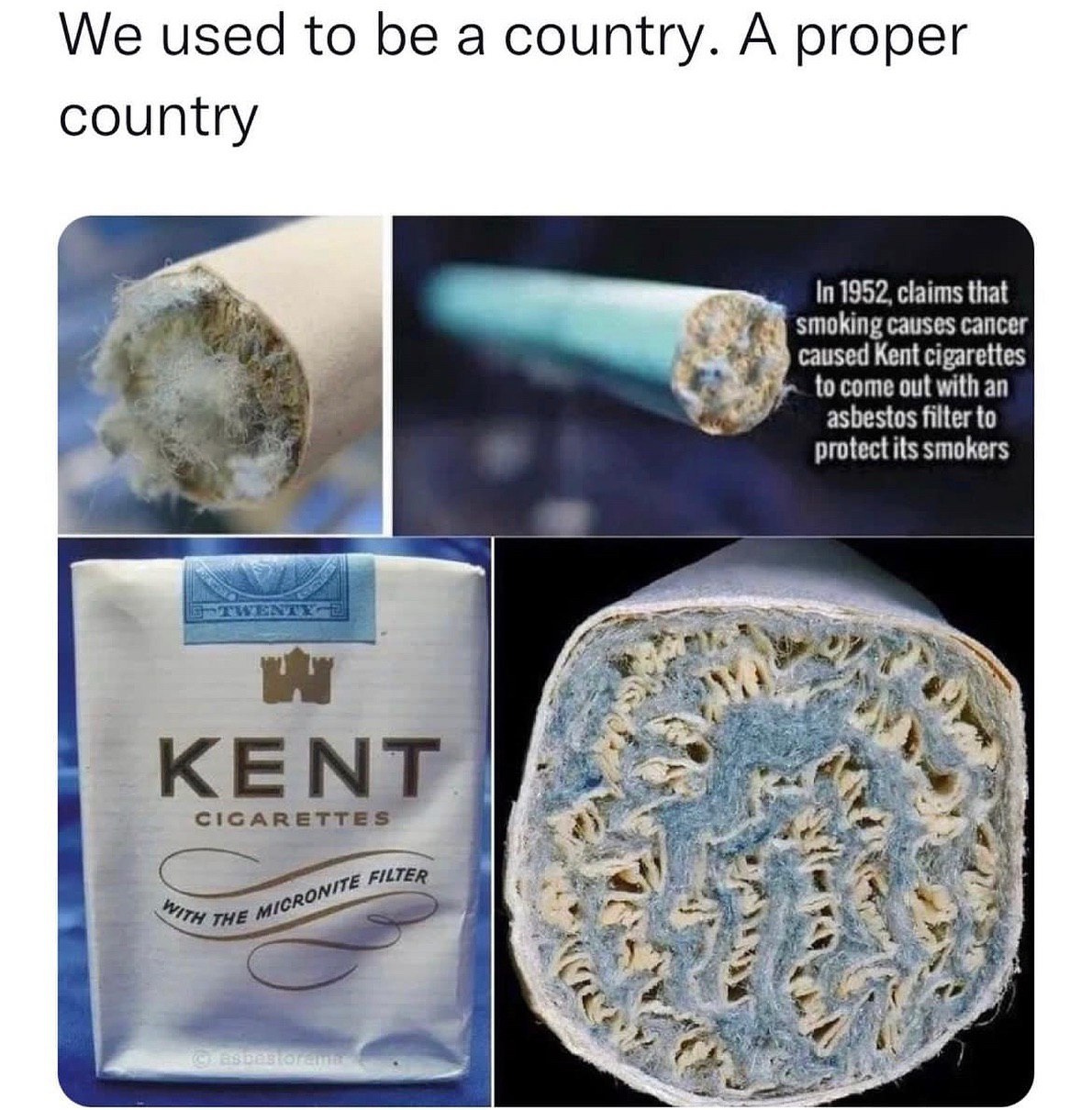 We used to be a country. A proper country In 1952, claims that smoking causes cancer caused Kent cigarettes to come out with an asbestos filter to protect its smokers КЕМТ CIGARETTES