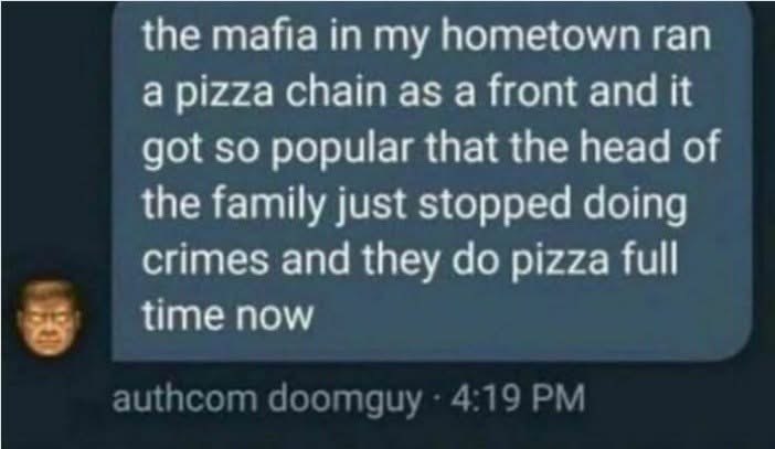 the mafia in my hometown ran a pizza chain as a front and it got so popular that the head of the family just stopped doing crimes and they pizza full я time now ащисот doomguy 4:19
