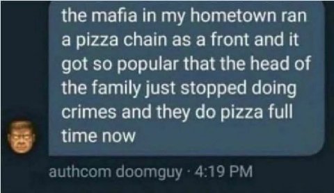 the mafia in my hometown ran a pizza chain as a front and it got so popular that the head of the family just stopped doing crimes and they pizza full я time now ащисот doomguy 4:19