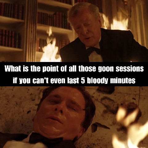 What is the point of all those goon sessions if you can't even last 5 bloody minutes