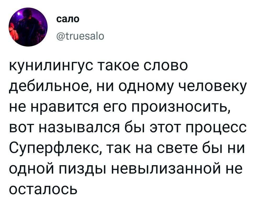 сало @truesalo кунилингус такое слово дебильное, ни одному человеку не нравится его произносить, вот назывался бы этот процесс Суперфлекс, так на свете бы ни одной пизды невылизанной не осталось
