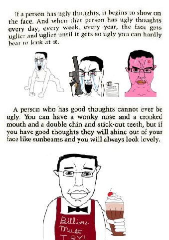 if person has ugly thoughts, it begins to show on the face. And when that person has ugly thoughts every day, every weck, every year, the face gets uglier and uglier until it gets so ugly you can hard