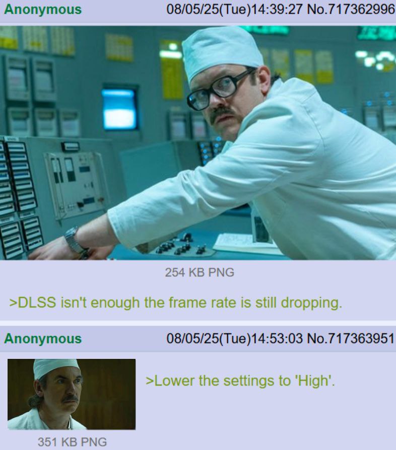 Anonymous 08/05/25(Tue)14:39:27 No.717362996 254 РМС >DLSS isn't enough the frame rate is still dropping. Anonymous 08/05/25(Tue)14:53:03 No.717363951 >Lower the settings to 351 РМС