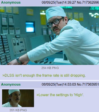 Anonymous 08/05/25(Tue)14:39:27 No.717362996 254 РМС >DLSS isn't enough the frame rate is still dropping. Anonymous 08/05/25(Tue)14:53:03 No.717363951 >Lower the settings to 351 РМС