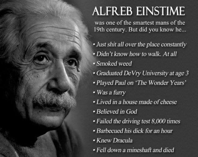 ALFREB EINSTIME was one of the smartest mans of the century. But did you know he... Just shit all over the place constantly Didn’t know how to walk. At all Smoked weed Graduated DeVry University at ag