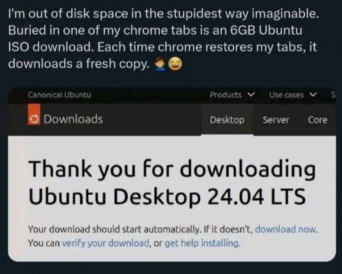 out of disk space the stupidest way imaginable. Buried in one of my chrome tabs is an Ubuntu ISO download. Each time chrome restores my tabs, it downloads a fresh copy. по Jbuntu Product Downloads Des